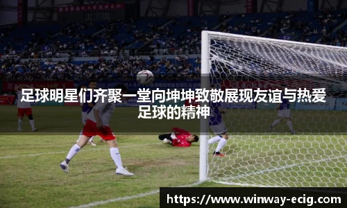 足球明星们齐聚一堂向坤坤致敬展现友谊与热爱足球的精神